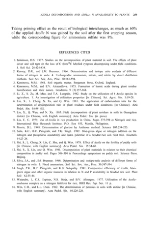 AZOLLA DECOMPOSITION AND AZOLLA N AVAILABILITY TO PLANTS 253
Taking priming effect as the result of biological interchanges, as much as 60%
of the applied Azolla N was gained by the soil after the first cropping season,
while the corresponding figure for ammonium sulfate was 8%.
REFERENCES CITED
1. Jenkinson, D.S. 1977. Studies on the decomposition of plant material in soil. The effects of plant
cover and soil type on the loss of C from14
C labelled ryegrass decomposing under field conditions.
J. Soil Sci. 28:424-434.
2. Keeney, D.R., and J.M. Bremner. 1966. Determination and isotope ratio analysis of different
forms of nitrogen in soils. 4. Exchangeable ammonium, nitrate, and nitrite by direct distillation
methods. Soil Sci. Soc. Am., Proc. 30:583-594.
3. Kononova, M.M. 1961. Soil organic matter. Pergamon Press, Oxford, England.
4. Kononova, M.M., and E.V. Alexandlova. 1973. Formation of humic acids during plant residue
humification and their nature. Geoderma 9 (3):157-164.
5. Li, Z., S. Zu, M. Mao, and T.A. Lumpkin. 1982. Study on the utilization of 8 Azolla species in
agriculture. 1. An investigation of utilization properties [in Chinese]. Sci. Agric. Sin. 1:19-28.
6. Lin, X., L. Cheng, N. Xu, and Q. Wen. 1981. The application of carborundum tube for the
determination of decomposition rate of plant residues under field conditions [in Chinese]. Acta
Pedol. Sin. 18:98-102.
7. Lin, X., Q. Wen, and N. Xu. 1985. Field decomposition of plant residues in soils in Guangzhou
8. Liu, C. C. 1979. Use of Azolla in rice production in China. Pages 375-394 in Nitrogen and rice.
9. Morris, D.L. 1948. Determination of glucose by Anthrone method. Science 107:254-255.
district [in Chinese, with English summary]. Acta Pedol. Sin. (in press)
International Rice Research Institute, P.O. Box 933, Manila, Philippines.
10. Saha, K.C., B.C. Panigrahi, and P.K. Singh. 1982. Blue-green algae or nitrogen addition on the
nitrogen and phosphorus availability and redox potential of a flooded rice soil. Soil Biol. Biochem.
14:23-26.
11. Shi, S., L. Cheng, X. Lin, C. Shu, and Q. Wen. 1978. Effect of Azolla on the fertility of paddy soils
[in Chinese, with English summary]. Acta Pedol. Sin. 15:54-60.
12. Shi, S., X. Lin, and Q. Wen. 1981. Decomposition of plant materials in relation to their chemical
composition in paddy soil. Pages 306-310 in Proceedings symposium on paddy soil. Science Press,
Beijing.
13. Silva, J.A., and J.M. Bremner. 1966. Determination and isotope-ratio analysis of different forms of
nitrogen in soils. 5. Fixed ammonium. Soil Sci. Soc. Am., Proc. 30:587-594.
14. Singh, P.K., B.C. Panigrahi, and K.B. Satapathy. 1981. Comparative efficiency of Azolla, blue-
green algae and other organic manures in relation to N and P availability in flooded rice soil. Plant
Soil 62:35-44.
15. Watanabe, I., C.R. Espinas, N.S. Berja, and B.V. Alimagno. 1977. Utilization of the Azolla-
16. Wen, C.H., and L.L. Chen. 1962. The determination of pentoses in soils with aniline [in Chinese,
anabaena complex as a nitrogen fertilizer for rice, IRRI Res. Pap. Ser. 11 p.
with English summary]. Acta Pedol. Sin. 10:220-226.
 