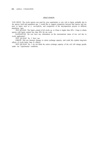 254 AZOLLA UTILIZATION
DISCUSSION
VAN HOVE: The Azolla species you used for your experiments is very rich in lignin, probably due to
the species itself and population age. I would like to suggest comparison between that species and one
poor in lignin such as A. microphylla, and comparison of the decomposition process at different
population ages.
WEN QI-XIAO: The lignin content of all Azolla sp. in China is higher than 20%. I hope to obtain
species with lignin content less than 20% for my work.
KANNAIYAN: Do you have any information on the micronutrient status of rice soil due to
Azolla application?
WEN Ql-XIAO: So, I have not.
ESKEW: Did you measure changes in cation exchange capacity, and could this explain long-term
WEN QZ-XIAO: No. I do not think the cation exchange capacity of the soil will change greatly
effects of Azolla better than N effects?
under our experimental conditions.
 