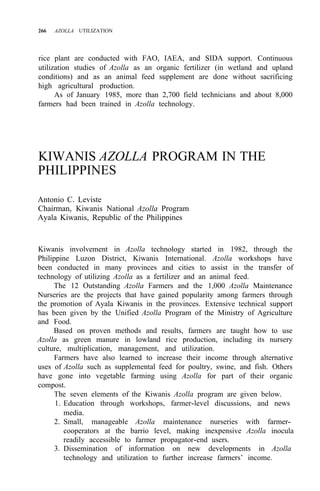 266 AZOLLA UTILIZATION
rice plant are conducted with FAO, IAEA, and SIDA support. Continuous
utilization studies of Azolla as an organic fertilizer (in wetland and upland
conditions) and as an animal feed supplement are done without sacrificing
high agricultural production.
As of January 1985, more than 2,700 field technicians and about 8,000
farmers had been trained in Azolla technology.
KIWANIS AZOLLA PROGRAM IN THE
PHILIPPINES
Antonio C. Leviste
Chairman, Kiwanis National Azolla Program
Ayala Kiwanis, Republic of the Philippines
Kiwanis involvement in Azolla technology started in 1982, through the
Philippine Luzon District, Kiwanis International. Azolla workshops have
been conducted in many provinces and cities to assist in the transfer of
technology of utilizing Azolla as a fertilizer and an animal feed.
The 12 Outstanding Azolla Farmers and the 1,000 Azolla Maintenance
Nurseries are the projects that have gained popularity among farmers through
the promotion of Ayala Kiwanis in the provinces. Extensive technical support
has been given by the Unified Azolla Program of the Ministry of Agriculture
and Food.
Based on proven methods and results, farmers are taught how to use
Azolla as green manure in lowland rice production, including its nursery
culture, multiplication, management, and utilization.
Farmers have also learned to increase their income through alternative
uses of Azolla such as supplemental feed for poultry, swine, and fish. Others
have gone into vegetable farming using Azolla for part of their organic
compost.
The seven elements of the Kiwanis Azolla program are given below.
1. Education through workshops, farmer-level discussions, and news
media.
2. Small, manageable Azolla maintenance nurseries with farmer-
cooperators at the barrio level, making inexpensive Azolla inocula
readily accessible to farmer propagator-end users.
3. Dissemination of information on new developments in Azolla
technology and utilization to further increase farmers’ income.
 