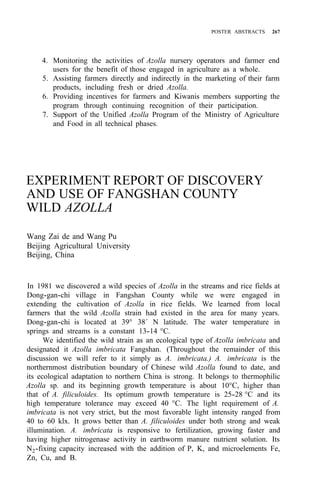 POSTER ABSTRACTS 267
4. Monitoring the activities of Azolla nursery operators and farmer end
5. Assisting farmers directly and indirectly in the marketing of their farm
6. Providing incentives for farmers and Kiwanis members supporting the
7. Support of the Unified Azolla Program of the Ministry of Agriculture
users for the benefit of those engaged in agriculture as a whole.
products, including fresh or dried Azolla.
program through continuing recognition of their participation.
and Food in all technical phases.
EXPERIMENT REPORT OF DISCOVERY
AND USE OF FANGSHAN COUNTY
WILD AZOLLA
Wang Zai de and Wang Pu
Beijing Agricultural University
Beijing, China
In 1981 we discovered a wild species of Azolla in the streams and rice fields at
Dong-gan-chi village in Fangshan County while we were engaged in
extending the cultivation of Azolla in rice fields. We learned from local
farmers that the wild Azolla strain had existed in the area for many years.
Dong-gan-chi is located at 39° 38´ N latitude. The water temperature in
springs and streams is a constant 13-14 °C.
We identified the wild strain as an ecological type of Azolla imbricata and
designated it Azolla imbricata Fangshan. (Throughout the remainder of this
discussion we will refer to it simply as A. imbricata.) A. imbricata is the
northernmost distribution boundary of Chinese wild Azolla found to date, and
its ecological adaptation to northern China is strong. It belongs to thermophilic
Azolla sp. and its beginning growth temperature is about 10°C, higher than
that of A. filiculoides. Its optimum growth temperature is 25-28 °C and its
high temperature tolerance may exceed 40 °C. The light requirement of A.
imbricata is not very strict, but the most favorable light intensity ranged from
40 to 60 klx. It grows better than A. filiculoides under both strong and weak
illumination. A. imbricata is responsive to fertilization, growing faster and
having higher nitrogenase activity in earthworm manure nutrient solution. Its
N2-fixing capacity increased with the addition of P, K, and microelements Fe,
Zn, Cu, and B.
 