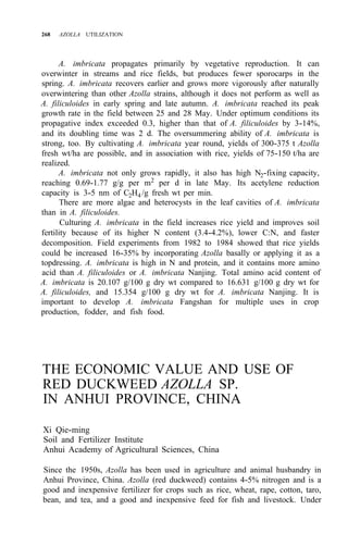 268 AZOLLA UTILIZATION
A. imbricata propagates primarily by vegetative reproduction. It can
overwinter in streams and rice fields, but produces fewer sporocarps in the
spring. A. imbricata recovers earlier and grows more vigorously after naturally
overwintering than other Azolla strains, although it does not perform as well as
A. filiculoides in early spring and late autumn. A. imbricata reached its peak
growth rate in the field between 25 and 28 May. Under optimum conditions its
propagative index exceeded 0.3, higher than that of A. filiculoides by 3-14%,
and its doubling time was 2 d. The oversummering ability of A. imbricata is
strong, too. By cultivating A. imbricata year round, yields of 300-375 t Azolla
fresh wt/ha are possible, and in association with rice, yields of 75-150 t/ha are
realized.
A. imbricata not only grows rapidly, it also has high N2-fixing capacity,
reaching 0.69-1.77 g/g per m2
per d in late May. Its acetylene reduction
capacity is 3-5 nm of C2H4 /g fresh wt per min.
There are more algae and heterocysts in the leaf cavities of A. imbricata
than in A. filiculoides.
Culturing A. imbricata in the field increases rice yield and improves soil
fertility because of its higher N content (3.4-4.2%), lower C:N, and faster
decomposition. Field experiments from 1982 to 1984 showed that rice yields
could be increased 16-35% by incorporating Azolla basally or applying it as a
topdressing. A. imbricata is high in N and protein, and it contains more amino
acid than A. filiculoides or A. imbricata Nanjing. Total amino acid content of
A. imbricata is 20.107 g/100 g dry wt compared to 16.631 g/100 g dry wt for
A. filiculoides, and 15.354 g/100 g dry wt for A. imbricata Nanjing. It is
important to develop A. imbricata Fangshan for multiple uses in crop
production, fodder, and fish food.
THE ECONOMIC VALUE AND USE OF
RED DUCKWEED AZOLLA SP.
IN ANHUI PROVINCE, CHINA
Xi Qie-ming
Soil and Fertilizer Institute
Anhui Academy of Agricultural Sciences, China
Since the 1950s, Azolla has been used in agriculture and animal husbandry in
Anhui Province, China. Azolla (red duckweed) contains 4-5% nitrogen and is a
good and inexpensive fertilizer for crops such as rice, wheat, rape, cotton, taro,
bean, and tea, and a good and inexpensive feed for fish and livestock. Under
 