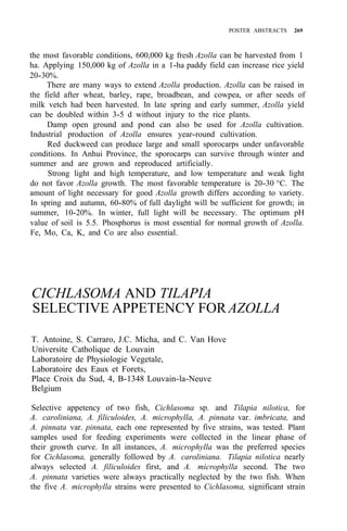 POSTER ABSTRACTS 269
the most favorable conditions, 600,000 kg fresh Azolla can be harvested from 1
ha. Applying 150,000 kg of Azolla in a 1-ha paddy field can increase rice yield
There are many ways to extend Azolla production. Azolla can be raised in
the field after wheat, barley, rape, broadbean, and cowpea, or after seeds of
milk vetch had been harvested. In late spring and early summer, Azolla yield
can be doubled within 3-5 d without injury to the rice plants.
Damp open ground and pond can also be used for Azolla cultivation.
Industrial production of Azolla ensures year-round cultivation.
Red duckweed can produce large and small sporocarps under unfavorable
conditions. In Anhui Province, the sporocarps can survive through winter and
summer and are grown and reproduced artificially.
Strong light and high temperature, and low temperature and weak light
do not favor Azolla growth. The most favorable temperature is 20-30 °C. The
amount of light necessary for good Azolla growth differs according to variety.
In spring and autumn, 60-80% of full daylight will be sufficient for growth; in
summer, 10-20%. In winter, full light will be necessary. The optimum pH
value of soil is 5.5. Phosphorus is most essential for normal growth of Azolla.
Fe, Mo, Ca, K, and Co are also essential.
20-30%.
CICHLASOMA AND TILAPIA
SELECTIVE APPETENCY FORAZOLLA
T. Antoine, S. Carraro, J.C. Micha, and C. Van Hove
Universite Catholique de Louvain
Laboratoire de Physiologie Vegetale,
Laboratoire des Eaux et Forets,
Place Croix du Sud, 4, B-1348 Louvain-la-Neuve
Belgium
Selective appetency of two fish, Cichlasoma sp. and Tilapia nilotica, for
A. caroliniana, A. filiculoides, A. microphylla, A. pinnata var. imbricata, and
A. pinnata var. pinnata, each one represented by five strains, was tested. Plant
samples used for feeding experiments were collected in the linear phase of
their growth curve. In all instances, A. microphylla was the preferred species
for Cichlasoma, generally followed by A. caroliniana. Tilapia nilotica nearly
always selected A. filiculoides first, and A. microphylla second. The two
A. pinnata varieties were always practically neglected by the two fish. When
the five A. microphylla strains were presented to Cichlasoma, significant strain
 