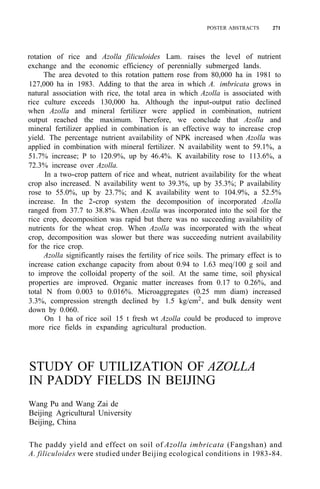 POSTER ABSTRACTS 271
rotation of rice and Azolla filiculoides Lam. raises the level of nutrient
exchange and the economic efficiency of perennially submerged lands.
The area devoted to this rotation pattern rose from 80,000 ha in 1981 to
127,000 ha in 1983. Adding to that the area in which A. imbricata grows in
natural association with rice, the total area in which Azolla is associated with
rice culture exceeds 130,000 ha. Although the input-output ratio declined
when Azolla and mineral fertilizer were applied in combination, nutrient
output reached the maximum. Therefore, we conclude that Azolla and
mineral fertilizer applied in combination is an effective way to increase crop
yield. The percentage nutrient availability of NPK increased when Azolla was
applied in combination with mineral fertilizer. N availability went to 59.1%, a
51.7% increase; P to 120.9%, up by 46.4%. K availability rose to 113.6%, a
72.3% increase over Azolla.
In a two-crop pattern of rice and wheat, nutrient availability for the wheat
crop also increased. N availability went to 39.3%, up by 35.3%; P availability
rose to 55.0%, up by 23.7%; and K availability went to 104.9%, a 52.5%
increase. In the 2-crop system the decomposition of incorporated Azolla
ranged from 37.7 to 38.8%. When Azolla was incorporated into the soil for the
rice crop, decomposition was rapid but there was no succeeding availability of
nutrients for the wheat crop. When Azolla was incorporated with the wheat
crop, decomposition was slower but there was succeeding nutrient availability
for the rice crop.
Azolla significantly raises the fertility of rice soils. The primary effect is to
increase cation exchange capacity from about 0.94 to 1.63 meq/100 g soil and
to improve the colloidal property of the soil. At the same time, soil physical
properties are improved. Organic matter increases from 0.17 to 0.26%, and
total N from 0.003 to 0.016%. Microaggregates (0.25 mm diam) increased
3.3%, compression strength declined by 1.5 kg/cm2
, and bulk density went
down by 0.060.
On 1 ha of rice soil 15 t fresh wt Azolla could be produced to improve
more rice fields in expanding agricultural production.
STUDY OF UTILIZATION OF AZOLLA
IN PADDY FIELDS IN BEIJING
Wang Pu and Wang Zai de
Beijing Agricultural University
Beijing, China
The paddy yield and effect on soil of Azolla imbricata (Fangshan) and
A. filiculoides were studied under Beijing ecological conditions in 1983-84.
 