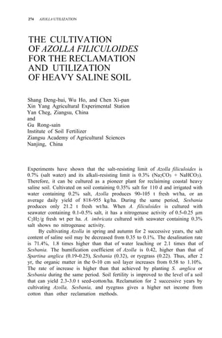 274 AZOLLA UTILIZATION
THE CULTIVATION
OF AZOLLA FILICULOIDES
FOR THE RECLAMATION
AND UTILIZATION
OF HEAVY SALINE SOIL
Shang Deng-hui, Wu Ho, and Chen Xi-pan
Xin Yang Agricultural Experimental Station
Yan Cheg, Ziangsu, China
and
Gu Rong-sain
Institute of Soil Fertilizer
Ziangsu Academy of Agricultural Sciences
Nanjing, China
Experiments have shown that the salt-resisting limit of Azolla filiculoides is
0.7% (salt water) and its alkali-resisting limit is 0.3% (Na2CO3 + NaHCO3).
Therefore, it can be cultured as a pioneer plant for reclaiming coastal heavy
saline soil. Cultivated on soil containing 0.35% salt for 110 d and irrigated with
water containing 0.2% salt, Azolla produces 90-105 t fresh wt/ha, or an
average daily yield of 818-955 kg/ha. During the same period, Sesbania
produces only 21.2 t fresh wt/ha. When A. filiculoides is cultured with
seawater containing 0.1-0.5% salt, it has a nitrogenase activity of 0.5-0.25 µm
C2H2/g fresh wt per ha. A. imbricata cultured with seawater containing 0.3%
salt shows no nitrogenase activity.
By cultivating Azolla in spring and autumn for 2 successive years, the salt
content of saline soil may be decreased from 0.35 to 0.1%. The desalination rate
is 71.4%, 1.8 times higher than that of water leaching or 2.1 times that of
Sesbania. The humification coefficient of Azolla is 0.42, higher than that of
Spartina anglica (0.19-0.25), Sesbania (0.32), or ryegrass (0.22). Thus, after 2
yr, the organic matter in the 0-10 cm soil layer increases from 0.58 to 1.10%.
The rate of increase is higher than that achieved by planting S. anglica or
Sesbania during the same period. Soil fertility is improved to the level of a soil
that can yield 2.3-3.0 t seed-cotton/ha. Reclamation for 2 successive years by
cultivating Azolla, Sesbania, and ryegrass gives a higher net income from
cotton than other reclamation methods.
 