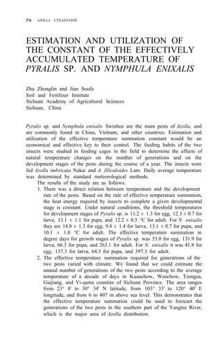 276 AZOLLA UTILIZATION
ESTIMATION AND UTILIZATION OF
THE CONSTANT OF THE EFFECTIVELY
ACCUMULATED TEMPERATURE OF
PYRALIS SP. AND NYMPHULA ENIXALIS
Zhu Zhonglin and Jian Soufa
Soil and Fertilizer Institute
Sichuan Academy of Agricultural Sciences
Sichuan, China
Pyralis sp. and Nymphula enixalis Swinhoe are the main pests of Azolla, and
are commonly found in China, Vietnam, and other countries. Estimation and
utilization of the effective temperature summation constant would be an
economical and effective key to their control. The feeding habits of the two
insects were studied in feeding cages in the field to determine the effects of
natural temperature changes on the number of generations and on the
development stages of the pests during the course of a year. The insects were
fed Azolla imbricata Nakai and A. filiculoides Lam. Daily average temperature
was determined by standard meteorological methods.
The results of the study are as follows:
1. There was a direct relation between temperature and the development
rate of the pests. Based on the rule of effective temperature summation,
the heat energy required by insects to complete a given developmental
stage is constant. Under natural conditions, the threshold temperatures
for development stages of Pyralis sp. is 11.2 ± 1.3 for egg, 12.3 ± 0.7 for
larva, 13.1 ± 1.1 for pupa, and 12.2 ± 0.5 °C for adult. For N. enixalis
they are 14.8 ± 1.3 for egg, 9.8 ± 1.4 for larva, 13.1 ± 0.7 for pupa, and
10.1 ± 1.0 °C for adult. The effective temperature summation in
degree days for growth stages of Pyralis sp. was 53.0 for egg, 131.9 for
larva, 66.3 for pupa, and 263.1 for adult. For N. enixalis it was 41.8 for
egg, 137.3 for larva, 64.3 for pupa, and 397.3 for adult.
2. The effective temperature summation required for generations of the
two pests varied with climate. We found that we could estimate the
annual number of generations of the two pests according to the average
temperature of a decade of days in Kuanchow, Wenchow, Tzengsa,
Giajiang, and Yi-qutse counties of Sichuan Province. The area ranges
from 23° 8' to 30° 34' N latitude, from 103° 33' to 120° 40' E
longitude, and from 6 to 407 m above sea level. This demonstrates that
the effective temperature summation could be used to forecast the
generations of the two pests in the southern part of the Yangtze River,
which is the major area of Azolla distribution.
 