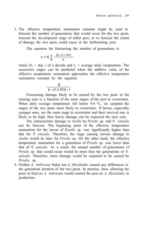 POSTER ABSTRACTS 277
3. The effective temperature summation constant might be used to
forecast the number of generations that would occur for the two pests,
forecast the development stage of either pest, or to forecast the extent
of damage the two pests could cause in the forthcoming year.
The equation for forecasting the number of generations is
where Ni = day i of a decade and ti = average daily temperature. The
successive stages can be predicted when the additive value of the
effective temperature summation approaches the effective temperature
summation constant by the equation
Forecasting damage likely to be caused by the two pests in the
ensuing year is a function of the main stages of the pest to overwinter.
When daily average temperature fell below 9.8 °C, we sampled the
stages of the two pests most likely to overwinter. If larvae, especially
younger ones, are the main stage to overwinter and their survival rate is
likely to be high, then heavy damage can be expected the next year.
The characteristic damage to Azolla by Pyralis sp. and N. enixalis
can be forecast. The beginning point of the effective temperature
summation for the larvae of Pyralis sp. was significantly higher than
that for N. enixalis. Therefore, the stage causing serious damage to
Azolla would be later for Pyralis sp. On the other hand, the effective
temperature summation for a generation of Pyralis sp. was lower than
that of N. enixalis. As a result, the annual number of generations of
Pyralis sp. that would occur would be more than the generations of N.
enixalis. Therefore, more damage would be expected to be caused by
Pyralis. sp.
4. Neither A. imbricata Nakai nor A. filiculoides caused any differences in
the generation duration of the two pests. In practice, then, allowing the
pests to feed on A. imbricata would control the pest on A. filiculoides in
production.
 