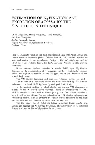 278 AZOLLA UTILIZATION
ESTIMATION OF N2 FIXATION AND
EXCRETION OF AZOLLA BY THE
15
N DILUTION TECHNIQUE
Chen Binghaun, Zhang Weiguang, Tang Jianyang,
and Liu Chungzhu
Azolla Research Center
Fujian Academy of Agricultural Sciences
Fuzhou, China
Take A. imbricata Putian as the main material and algae-free Putian Azolla and
Lemna minor as reference plants. Culture them in IRRI nutrient medium or
water-soil system in the greenhouse. Design a kind of installation used to
adjust the space of stable density for Azolla growing. Provide suitable growing
conditions.
If the nutrient medium contains N within 5-100 ppm, N2 fixation
decreases as the concentration of N increases, but the N that Azolla contains
peaks. The highest is between 20 and 40 ppm, and it will decrease in turn
toward both sides.
The 15
N dilution technique and acetylene reduction method are used.
The N2 rate of A. imbricata Putian has been calculated by 15
N dilution
technique: 11.65 and 10.79 kg N/ha (growth period of 18 d).
In the nutrient medium in which Azolla was grown, 15
N abundance is
diluted by the N which Azolla excretes. When N concentration of IRRI
nutrient medium is low it will be diluted greatly, but if the N concentration is
high, it will be less diluted. But the estimations by 15
N dilution technique give
contrasting results. The N excreted by Azolla which remained in the high
concentration nutrient medium is more than the low one.
The test shows that A. imbricata Putian, algae-free Putian Azolla, and
Lemna can recover the N excreted by Azolla. The absorptivity of A. imbricata
Putian is closer to that of algae-free Putian Azolla.
 