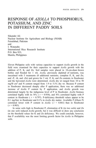 POSTER ABSTRACTS 279
RESPONSE OF AZOLLA TO PHOSPHORUS,
POTASSIUM, AND ZINC
IN DIFFERENT PADDY SOILS
Sikander Ali
Nuclear Institute for Agriculture and Biology (NIAB)
Faisalabad, Pakistan
and
I. Watanabe
International Rice Research Institute
P.O. Box 933,
Manila, Philippines
Eleven Philippine soils with various capacities to support Azolla growth in the
field were examined for their capacities to support Azolla growth with the
addition of P, K, and Zn. Soil samples were placed in 10-cm-diam brown
bottles and flooded for 1 wk. Azolla, previously depleted of nutrients, was
inoculated with 5 treatments (0 additional nutrients; complete P, K, and Zn;
and -P, -K, and -Zn) and grown for 3 wk. P, K, and Zn contents in floodwater
and the harvested Azolla were determined. Azolla dry wt ranged from 10 to 50
mg/l0 cm2 and N content ranged from 1.9 to 5.1% dry wt. Because P content
in floodwater decreased sharply after P application, there was no additional
increase of Azolla P content by P application, and Azolla growth was
determined largely by the indigenous level of P in floodwater. Azolla biomass
correlated highly with its N% ( r = 0.954), and N% correlated highly with P
content in floodwater ( r = 0.797). P-deficiency threshold values appear to be
0.1 mg/liter in floodwater and 0.1% in Azolla dry matter. Available P (Olsen P)
correlated lower with P content in Azolla ( r = 0.861) than in floodwater
( r = 0.903).
In some soils high in floodwater P, elimination of K (in two soils) and Zn
(in one soil) reduced Azolla growth, but it was difficult to draw any conclusion
on the threshold values for K and Zn deficiency. We could conclude, however,
that P availability was the most limiting growth factor for Azolla in Philippine
soils.
 