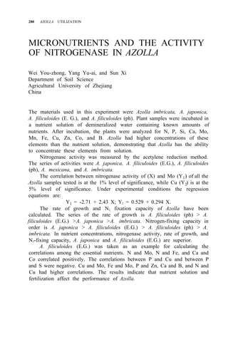 280 AZOLLA UTILIZATION
MICRONUTRIENTS AND THE ACTIVITY
OF NITROGENASE IN AZOLLA
Wei You-zhong, Yang Yu-ai, and Sun Xi
Department of Soil Science
Agricultural University of Zhejiang
China
The materials used in this experiment were Azolla imbricata, A. japonica,
A. filiculoides (E. G.), and A. filiculoides (ph). Plant samples were incubated in
a nutrient solution of demineralized water containing known amounts of
nutrients. After incubation, the plants were analyzed for N, P, Si, Ca, Mo,
Mn, Fe, Cu, Zn, Co, and B. Azolla had higher concentrations of these
elements than the nutrient solution, demonstrating that Azolla has the ability
to concentrate these elements from solution.
Nitrogenase activity was measured by the acetylene reduction method.
The series of activities were A. japonica, A. filiculoides (E.G.), A. filiculoides
(ph), A. mexicana, and A. imbricata.
The correlation between nitrogenase activity of (X) and Mo (Y1) of all the
Azolla samples tested is at the 1% level of significance, while Cu (Y2) is at the
5% level of significance. Under experimental conditions the regression
equations are:
Y1 = -2.71 + 2.43 X; Y2 = 0.529 + 0.294 X.
The rate of growth and N2 fixation capacity of Azolla have been
calculated. The series of the rate of growth is A. filiculoides (ph) > A.
filiculoides (E.G.) >A. japonica >A. imbricata. Nitrogen-fixing capacity in
order is A. japonica > A. filiculoides (E.G.) > A. filiculoides (ph) > A.
imbricata. In nutrient concentrations, nitrogenase activity, rate of growth, and
N2-fixing capacity, A. japonica and A. filiculoides (E.G.) are superior.
A. filiculoides (E.G.) was taken as an example for calculating the
correlations among the essential nutrients. N and Mo, N and Fe, and Ca and
Co correlated positively. The correlations between P and Cu and between P
and S were negative. Cu and Mo, Fe and Mo, P and Zn, Ca and B, and N and
Cu had higher correlations. The results indicate that nutrient solution and
fertilization affect the performance of Azolla.
 