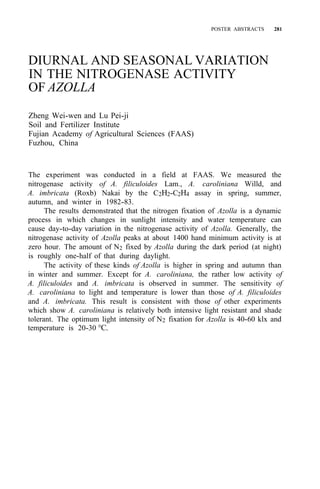 POSTER ABSTRACTS 281
DIURNAL AND SEASONAL VARIATION
IN THE NITROGENASE ACTIVITY
OF AZOLLA
Zheng Wei-wen and Lu Pei-ji
Soil and Fertilizer Institute
Fujian Academy of Agricultural Sciences (FAAS)
Fuzhou, China
The experiment was conducted in a field at FAAS. We measured the
nitrogenase activity of A. filiculoides Lam., A. caroliniana Willd, and
A. imbricata (Roxb) Nakai by the C2H2-C2H4 assay in spring, summer,
autumn, and winter in 1982-83.
The results demonstrated that the nitrogen fixation of Azolla is a dynamic
process in which changes in sunlight intensity and water temperature can
cause day-to-day variation in the nitrogenase activity of Azolla. Generally, the
nitrogenase activity of Azolla peaks at about 1400 hand minimum activity is at
zero hour. The amount of N2 fixed by Azolla during the dark period (at night)
is roughly one-half of that during daylight.
The activity of these kinds of Azolla is higher in spring and autumn than
in winter and summer. Except for A. caroliniana, the rather low activity of
A. filiculoides and A. imbricata is observed in summer. The sensitivity of
A. caroliniana to light and temperature is lower than those of A. filiculoides
and A. imbricata. This result is consistent with those of other experiments
which show A. caroliniana is relatively both intensive light resistant and shade
tolerant. The optimum light intensity of N2 fixation for Azolla is 40-60 klx and
temperature is 20-30 °C.
 