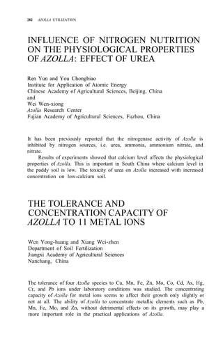 282 AZOLLA UTILIZATION
INFLUENCE OF NITROGEN NUTRITION
ON THE PHYSIOLOGICAL PROPERTIES
OF AZOLLA: EFFECT OF UREA
Ren Yun and You Chongbiao
Institute for Application of Atomic Energy
Chinese Academy of Agricultural Sciences, Beijing, China
and
Wei Wen-xiong
Azolla Research Center
Fujian Academy of Agricultural Sciences, Fuzhou, China
It has been previously reported that the nitrogenase activity of Azolla is
inhibited by nitrogen sources, i.e. urea, ammonia, ammonium nitrate, and
nitrate.
Results of experiments showed that calcium level affects the physiological
properties of Azolla. This is important in South China where calcium level in
the paddy soil is low. The toxicity of urea on Azolla increased with increased
concentration on low-calcium soil.
THE TOLERANCE AND
CONCENTRATION CAPACITY OF
AZOLLA TO 11 METAL IONS
Wen Yong-huang and Xiang Wei-zhen
Department of Soil Fertilization
Jiangxi Academy of Agricultural Sciences
Nanchang, China
The tolerance of four Azolla species to Cu, Mn, Fe, Zn, Mo, Co, Cd, As, Hg,
Cr, and Pb ions under laboratory conditions was studied. The concentrating
capacity of Azolla for metal ions seems to affect their growth only slightly or
not at all. The ability of Azolla to concentrate metallic elements such as Pb,
Mn, Fe, Mo, and Zn, without detrimental effects on its growth, may play a
more important role in the practical applications of Azolla.
 