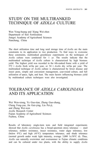 POSTER ABSTRACTS 283
STUDY ON THE MULTIRANKED
TECHNIQUE OF AZOLLA CULTURE
Wen Yong-huang and Xiang Wei-zhen
Department of Soil Fertilization
Jiangxi Academy of Agricultural Sciences
Nanchang, China
The short utilization time and long seed storage time of Azolla are the main
constraints to its application to rice production. To find ways to overcome
these constraints, multiranked greenhouse experiments on the techniques of
Azolla culture were conducted for 1 yr. The results indicate that the
multiranked technique of Azolla culture is characterized by high biomass
yield. The highest yield was recorded in the 6th-ranked frame with a yield of
572 t Azolla fresh wt/ha per year, or 54 t Azolla dry wt/ha per year. The
multiranked technique of Azolla culture is characterized by fewer disease and
insect pests, simple and convenient management, year-round culture, and full
utilization of space, light, and heat. The main factors influencing biomass yield
by multiranked culture techniques were also investigated.
TOLERANCE OF AZOLLA CAROLINIANA
AND ITS APPLICATION
Wei Wen-xiong, Ye Guo-tian, Zheng Guo-zhang,
Cheng Feng-yue, Jin Gui-ying, Liu Pei-ji,
and Zheng Wei-wen
Azolla Research Center
Fujian Academy of Agricultural Sciences
Fuzhou, China
Results of laboratory single-item tests and field integrated experiments
showed that Azolla caroliniana has a broad-spectrum stress tolerance — snail
tolerance, mildew resistance, insect resistance, water algae tolerance, low
(below 0°C) and high (41°C) temperature tolerance, and shade tolerance
(normal growth under weak light intensity, average 3,000 1x/30°C d). Thus,
Azolla can naturally overwinter and oversummer in Fujian climatic conditions
and can be cultured under rice plants, with the ability to supply Azolla
 