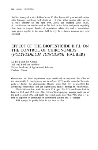 284 AZOLLA UTILIZATION
fertilizer (decayed in rice field) of about 15 t/ha. It can still grow on soil surface
after drainage, supplying fresh Azolla at 11.2 t/ha. When applied after harvest
as base fertilizer for the next crop, Azolla can increase yield 13.2%.
A. caroliniana can also be used as fish feed in rice fields and ponds especially
from June to August. Results of experiments where rice and A. caroliniana
were grown together in the same field for 4 yr have shown increased rice yield
potential.
EFFECT OF THE BIOPESTICIDE B.T.I. ON
THE CONTROL OF CHIRONOMIDS
(POLYPEDILUM IUINOENSE HAUBER)
Lu Pei-ji and Lin Chang
Soil and Fertilizer Institute
Fujian Academy of Agricultural Sciences
Fuzhou, China
Greenhouse and field experiments were conducted to determine the effect of
the biopesticide B. thuringiensis var. israelensis (BTI) on the control of the main
pests of Azolla, the chironomids. Results show that BTI is excellent for
controlling chironomids and can significantly reduce damage by chironomids.
The half-death dose to old larvae is 12.4 ppm. The 95% confidence limit is
between 11.1 and 13.9 ppm. After 24 h of field spraying, average death rate of
the pest is about 63%, and death rate could reach more than 90% after 3-4 d.
BTI is superior to carbofuran in chironomid control and is cheaper.
BTI sprayed in paddy fields is not toxic to fish.
 