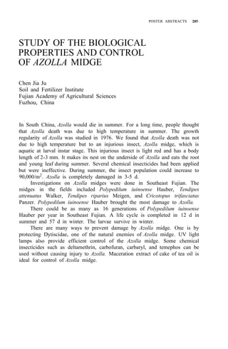 POSTER ABSTRACTS 285
STUDY OF THE BIOLOGICAL
PROPERTIES AND CONTROL
OF AZOLLA MIDGE
Chen Jia Ju
Soil and Fertilizer Institute
Fujian Academy of Agricultural Sciences
Fuzhou, China
In South China, Azolla would die in summer. For a long time, people thought
that Azolla death was due to high temperature in summer. The growth
regularity of Azolla was studied in 1976. We found that Azolla death was not
due to high temperature but to an injurious insect, Azolla midge, which is
aquatic at larval instar stage. This injurious insect is light red and has a body
length of 2-3 mm. It makes its nest on the underside of Azolla and eats the root
and young leaf during summer. Several chemical insecticides had been applied
but were ineffective. During summer, the insect population could increase to
90,000/m2
. Azolla is completely damaged in 3-5 d.
Investigations on Azolla midges were done in Southeast Fujian. The
midges in the fields included Polypedilum iuinoense Hauber, Tendipes
attenuatus Walker, Tendipes riparius Meigen, and Cricotopus trifasciatus
Panzer. Polypedilum iuinoense Hauber brought the most damage to Azolla.
There could be as many as 16 generations of Polypedilum iuinoense
Hauber per year in Southeast Fujian. A life cycle is completed in 12 d in
summer and 57 d in winter. The larvae survive in winter.
There are many ways to prevent damage by Azolla midge. One is by
protecting Dytiscidae, one of the natural enemies of Azolla midge. UV light
lamps also provide efficient control of the Azolla midge. Some chemical
insecticides such as deltamethrin, carbofuran, carbaryl, and temephos can be
used without causing injury to Azolla. Maceration extract of cake of tea oil is
ideal for control of Azolla midge.
 
