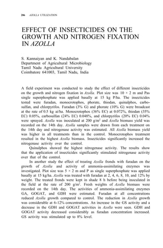 286 AZOLLA UTILIZATION
EFFECT OF INSECTICIDES ON THE
GROWTH AND NITROGEN FIXATION
IN AZOLLA
S. Kannaiyan and K. Nandabalan
Department of Agricultural Microbiology
Tamil Nadu Agricultural University
Coimbatore 641003, Tamil Nadu, India
A field experiment was conducted to study the effect of different insecticides
on the growth and nitrogen fixation in Azolla. Plot size was 10 × 2 m and Pas
single superphosphate was applied basally at 15 kg P/ha. The insecticides
tested were furadan, monocrotophos, phorate, thiodan, quinalphos, carbo-
sulfan, and chlorpyrifos. Furadan (3% G) and phorate (10% G) were broadcast
at the rate of 0.5 kg ai/ha. Monocrotophos (36% EC) at 0.072%, thiodan (35%
EC) 0.05%, carbosulfan (24% EC) 0.048%, and chlorpyrifos (20% EC) 0.04%
were sprayed. Azolla was inoculated at 200 g/m2
and Azolla biomass yield was
recorded on the 14th day. Azolla samples were drawn from each treatment on
the 14th day and nitrogenase activity was estimated. All Azolla biomass yield
was higher in all treatments than in the control. Monocrotophos treatment
resulted in the highest Azolla biomass. Insecticides significantly increased the
nitrogenase activity over the control.
Quinalphos showed the highest nitrogenase activity. The results show
that the application of insecticides significantly stimulated nitrogenase activity
over that of the control.
In another study the effect of treating Azolla fronds with furadan on the
growth of Azolla and activity of ammonia-assimilating enzymes was
investigated. Plot size was 5 × 2 m and P as single superphosphate was applied
basally at 15 kg/ha. Azolla was treated with furadan at 2, 4, 6, 8, 10, and 12% by
weight. The treated fronds were kept in shade 8 h before being inoculated in
the field at the rate of 200 g/m2. Fresh weights of Azolla biomass were
recorded on the 14th day. The activities of ammonia-assimilating enzymes
GA, GOGAT, and GDH were estimated. Furadan at all concentrations
reduced Azolla growth compared to control. The reduction in Azolla growth
was considerable at 6-12% concentrations. An increase in the GS activity and a
decrease in the GDH and GOGAT activities in Azolla were seen. GDH and
GOGAT activity decreased considerably as furadan concentration increased.
GS activity was stimulated up to 8% level.
 