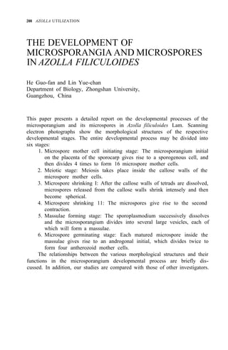 288 AZOLLA UTILIZATION
THE DEVELOPMENT OF
MICROSPORANGIA AND MICROSPORES
IN AZOLLA FILICULOIDES
He Guo-fan and Lin Yue-chan
Department of Biology, Zhongshan University,
Guangzhou, China
This paper presents a detailed report on the developmental processes of the
microsporangium and its microspores in Azolla filiculoides Lam. Scanning
electron photographs show the morphological structures of the respective
developmental stages. The entire developmental process may be divided into
six stages:
1. Microspore mother cell initiating stage: The microsporangium initial
on the placenta of the sporocarp gives rise to a sporogenous cell, and
then divides 4 times to form 16 microspore mother cells.
2. Meiotic stage: Meiosis takes place inside the callose walls of the
microspore mother cells.
3. Microspore shrinking I: After the callose walls of tetrads are dissolved,
microspores released from the callose walls shrink intensely and then
become spherical.
4. Microspore shrinking 11: The microspores give rise to the second
contraction.
5. Massulae forming stage: The sporoplasmodium successively dissolves
and the microsporangium divides into several large vesicles, each of
which will form a massulae.
6. Microspore germinating stage: Each matured microspore inside the
massulae gives rise to an androgonal initial, which divides twice to
form four antherozoid mother cells.
The relationships between the various morphological structures and their
functions in the microsporangium developmental process are briefly dis-
cussed. In addition, our studies are compared with those of other investigators.
 