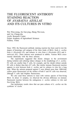 POSTER ABSTRACTS 289
THE FLUORESCENT ANTIBODY
STAINING REACTION
OF ANABAENA AZOLLAE
AND ITS CULTURES IN VITRO
Wei Wen-xiong, Jin Gui-ying, Zheng Wei-wen,
and Liu Chung-chu
Azolla Research Center
Fujian Academy of Agricultural Sciences
Fuzhou, China
Since 1982, the fluorescent antibody staining reaction has been used to test the
degree of homology cell antigens of the three kinds of BGA: fresh A. azollae
from A. filiculoides (F), and cultures in vitro from A. filiculoides (FC) and A.
imbricata (IC). Three antisera were produced in rabbits. Various BGA cross-
reacted identically with the three antisera.
The experiments suggested that drastic changes in the environment
during isolation and culturing induce changes in the morphology of A. azollae.
FC cells are smaller than F cells, for example, and the sheath (slime) outside
FC cells is thicker than that of F cells. But similar immune fluorescent reaction
appears to exist between fresh A. azollae and its cultures in vitro for a long
time. When the antisera prepared against F were diluted more than 1000-fold,
yellow green fluorescence on the surface of both F and FC cells was observed,
although F cells had brighter fluorescence.
We also used these antisera to react with various species of free-living
BGA. In about 12 samples, we observed the obvious difference on immune
fluorescent reaction between the endogenous A. azollae cultures in vitro and
free-living BGA.
Our preliminary results show that our pure cultures of A. azollae are the
symbiont of Azolla.
 