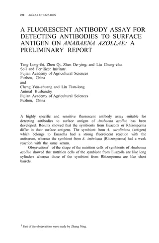 290 AZOLLA UTILIZATION
A FLUORESCENT ANTIBODY ASSAY FOR
DETECTING ANTIBODIES TO SURFACE
ANTIGEN ON ANABAENA AZOLLAE: A
PRELIMINARY REPORT
Tang Long-fei, Zhen Qi, Zhen De-ying, and Liu Chung-chu
Soil and Fertilizer Institute
Fujian Academy of Agricultural Sciences
Fuzhou, China
and
Cheng You-chuang and Lin Tian-long
Animal Husbandry
Fujian Academy of Agricultural Sciences
Fuzhou, China
A highly specific and sensitive fluorescent antibody assay suitable for
detecting antibodies to surface antigen of Anabaena azollae has been
developed. Results showed that the symbionts from Euazolla or Rhizosperma
differ in their surface antigens. The symbiont from A. caroliniana (antigen)
which belongs to Euazolla had a strong fluorescent reaction with the
antiserum, whereas the symbiont from A. imbricata (Rhizosperma) had a weak
reaction with the same serum.
Observations1
of the shape of the nutrition cells of symbionts of Anabaena
azollae showed that nutrition cells of the symbiont from Euazolla are like long
cylinders whereas those of the symbiont from Rhizosperma are like short
barrels.
1
Part of the observations were made by Zhang Ning.
 