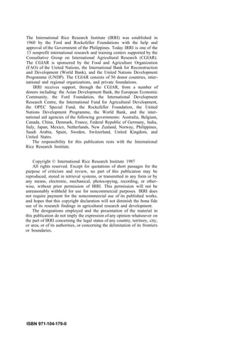 The International Rice Research Institute (IRRI) was established in
1960 by the Ford and Rockefeller Foundations with the help and
approval of the Government of the Philippines. Today IRRI is one of the
13 nonprofit international research and training centers supported by the
Consultative Group on International Agricultural Research (CGIAR).
The CGIAR is sponsored by the Food and Agriculture Organization
(FAO) of the United Nations, the International Bank for Reconstruction
and Development (World Bank), and the United Nations Development
Programme (UNDP). The CGIAR consists of 50 donor countries, inter-
national and regional organizations, and private foundations.
IRRI receives support, through the CGIAR, from a number of
donors including: the Asian Development Bank, the European Economic
Community, the Ford Foundation, the International Development
Research Centre, the International Fund for Agricultural Development,
the OPEC Special Fund, the Rockefeller Foundation, the United
Nations Development Programme, the World Bank, and the inter-
national aid agencies of the following governments: Australia, Belgium,
Canada, China, Denmark, France, Federal Republic of Germany, India,
Italy, Japan, Mexico, Netherlands, New Zealand, Norway, Philippines,
Saudi Arabia, Spain, Sweden, Switzerland, United Kingdom, and
United States.
The responsibility for this publication rests with the International
Rice Research Institute.
Copyright © International Rice Research Institute 1987
All rights reserved. Except for quotations of short passages for the
purpose of criticism and review, no part of this publication may be
reproduced, stored in retrieval systems, or transmitted in any form or by
any means, electronic, mechanical, photocopying, recording, or other-
wise, without prior permission of IRRI. This permission will not be
unreasonably withheld for use for noncommercial purposes. IRRI does
not require payment for the noncommercial use of its published works,
and hopes that this copyright declaration will not diminish the bona fide
use of its research findings in agricultural research and development.
The designations employed and the presentation of the material in
this publication do not imply the expression of any opinion whatsoever on
the part of IRRI concerning the legal status of any country, territory, city,
or area, or of its authorities, or concerning the delimitation of its frontiers
or boundaries.
ISBN 971-104-179-0
 