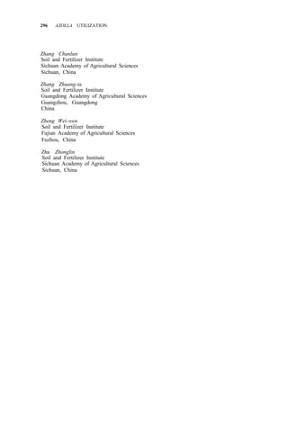 296 AZOLLA UTILIZATION
Zhang Chunlun
Soil and Fertilizer Institute
Sichuan Academy of Agricultural Sciences
Sichuan, China
Zhang Zhuang-ta
Soil and Fertilizer Institute
Guangdong Academy of Agricultural Sciences
Guangzhou, Guangdong
China
Zheng Wei-wen
Soil and Fertilizer Institute
Fujian Academy of Agricultural Sciences
Fuzhou, China
Zhu Zhonglin
Soil and Fertilizer Institute
Sichuan Academy of Agricultural Sciences
Sichuan, China
 
