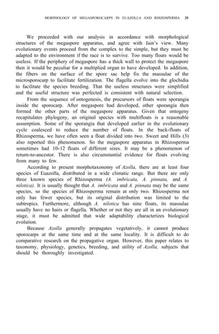 MORPHOLOGY OF MEGASPOROCARPS IN EUAZOLLA AND RHIZOSPERMA 25
We proceeded with our analysis in accordance with morphological
structures of the megaspore apparatus, and agree with Jain’s view. Many
evolutionary events proceed from the complex to the simple, but they must be
adapted to the environment if the race is to survive. Too many floats would be
useless. If the periphery of megaspore has a thick wall to protect the megaspore
then it would be peculiar for a multiplied organ to have developed. In addition,
the fibers on the surface of the spore sac help fix the massulae of the
microsporocarp to facilitate fertilization. The flagella evolve into the glochidia
to facilitate the species breeding. That the useless structures were simplified
and the useful structure was perfected is consistent with natural selection.
From the sequence of ontogenesis, the precursors of floats were sporangia
inside the sporocarp. After megaspore had developed, other sporangia then
formed the other parts of the megaspore apparatus. Given that ontogeny
recapitulates phylogeny, an original species with multifloats is a reasonable
assumption. Some of the sporangia that developed earlier in the evolutionary
cycle coalesced to reduce the number of floats. In the back-floats of
Rhizosperma, we have often seen a float divided into two. Sweet and Hills (3)
also reported this phenomenon. So the megaspore apparatus in Rhizosperma
sometimes had 10-12 floats of different sizes. It may be a phenomenon of
return-to-ancestor. There is also circumstantial evidence for floats evolving
from many to few.
According to present morphotaxonomy of Azolla, there are at least four
species of Euazolla, distributed in a wide climatic range. But there are only
three known species of Rhizosperma (A. imbricata, A. pinnata, and A.
nilotica). It is usually thought that A. imbricata and A. pinnata may be the same
species, so the species of Rhizosperma remain at only two. Rhizosperma not
only has fewer species, but its original distribution was limited to the
subtropics. Furthermore, although A. nilotica has nine floats, its massulae
usually have no hairs or flagella. Whether or not they are all in an evolutionary
stage, it must be admitted that wide adaptability characterizes biological
evolution.
Because Azolla generally propagates vegetatively, it cannot produce
sporocarps at the same time and at the same locality. It is difficult to do
comparative research on the propagative organ. However, this paper relates to
taxonomy, physiology, genetics, breeding, and utility of Azolla, subjects that
should be thoroughly investigated.
 