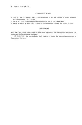26 AZOLLA UTILIZATION
REFERENCES CITED
1. Hills, L., and N. Weiner. 1965. Azolla geneseana n. sp. and revision of Azolla primaeva.
2. Jain, R. K. 1971. Pre-tertiary records of Salviniaceae. Am. J. Bot. 58:487-496.
3. Sweet, A., and L. V. Hills. 1971. A study of Azolla pinnata R. Brown. Am. Fern J. 71:l-13.
Micropaleontology 11(2):255-261.
DISCUSSION
KANNAIYAN: Could you get much variation in the morphology and anatomy of Azolla pinnata var.
pinnata and Azolla pinnata var. imbricata?
HE GUO-FAN: I did not conduct a study on this. A. pinnata did not produce sporocarps in
Guangdong Province.
 