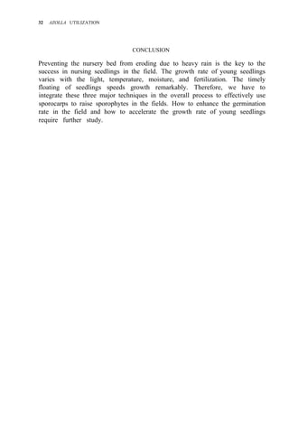 32 AZOLLA UTILIZATION
CONCLUSION
Preventing the nursery bed from eroding due to heavy rain is the key to the
success in nursing seedlings in the field. The growth rate of young seedlings
varies with the light, temperature, moisture, and fertilization. The timely
floating of seedlings speeds growth remarkably. Therefore, we have to
integrate these three major techniques in the overall process to effectively use
sporocarps to raise sporophytes in the fields. How to enhance the germination
rate in the field and how to accelerate the growth rate of young seedlings
require further study.
 