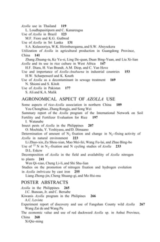 Azolla use in Thailand 119
L. Loudhapasitiporn and C. Kanareugsa
Use of Azolla in Brazil 123
M.F. Fiore and K.G. Gutbrod
Use of Azolla in Sri Lanka 131
Utilization of Azolla in agricultural production in Guangdong Province,
China 141
Azolla and its use in rice culture in West Africa 147
Use and importance of Azolla-Anabaena in industrial countries 153
Use of Azolla as a decontaminant in sewage treatment 169
Use of Azolla in Pakistan 177
S.A. Kulasooriya, W.K. Hirimburegama, and S.W. Abeysekera
Zhang Zhuang-ta, Ke Yu-si, Ling De-quan, Duan Bing-Yuan, and Liu Xi-lian
H.F. Diara, H. Van Brandt, A.M. Diop, and C. Van Hove
H.W. Scharpenseel and K. Knuth
N. Shiomi and S. Kitoh
S. Ali and K.A. Malik
AGRONOMICAL ASPECT OF AZOLLA USE
Some aspects of rice-Azolla association in northern China 189
Summary report of the Azolla program of the International Network on Soil
Fertility and Fertilizer Evaluation for Rice 197
I. Watanabe
Insect pests of Azolla in the Philippines 207
O. Mochida, Y. Yoshiyasu, and D. Dimaano
Determination of amount of N2 fixation and change in N2-fixing activity of
Azolla in natural environment 223
Li Zhuo-xin, Zu Shou-xian, Mao Mei-fei, Wang Fu-lai, and Zhao Bing-bo
Use of 15
N in N2-fixation and N cycling studies of Azolla 233
D.L. Eskew
Decomposition of Azolla in the field and availability of Azolla nitrogen
to plants 241
Studies on the promotion of nitrogen fixation and hydrogen evolution
in Azolla imbricata by cast iron 255
You Chongbiao, Zhang Rongju, and Song Wei
Wen Qi-xiao, Cheng Li-li, and Shi Shu-lian
Liang Zhong-jin, Cheng Shuang-gi, and Mo Hsi-mu
POSTER ABSTRACTS
Azolla in the Philippines 265
J.C. Bunoan, Jr. and C. Bersabe
Kiwanis Azolla program in the Philipines 266
A.C. Leviste
Experiment report of discovery and use of Fangshan County wild Azolla 267
Wang Zai de and Wang Pu
The economic value and use of red duckweed Azolla sp. in Anhui Province,
China 268
Xi Qie-ming
 