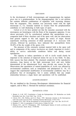 44 AZOLLA UTILIZATION
DISCUSSION
In the development of both microsporangia and megasporangia the tapetum
gives rise to a periplasmodium. In the megasporangium, this is not uniform
but contains different combinations of organelles with increasing distance
from the megaspore. This zonation was previously noted with the light
microscope (1, 11). Granular material in vesicles from the periplasmodium
contributes to wall thickening in both types of spore.
Calvert et al (2) have pointed out that the massulae associated with the
microspores are homologous with the floats of the megaspore apparatus. It was
shown previously (12) by cytochemical methods that sporopollenin was a
component both of these structures and of the spore wall, and our observations
lend general support to this and suggest the source of origin. Recent
experiments involving extraction of dried sporocarps of A. mexicana with
solvents, followed by acetolysis, have indicated that sporopollenin forms
30-45% of the dry weight of the spores (14).
The presence of this extremely resistant material both in the spore wall
and in components of the capture mechanism are clearly important in Azolla’s
ability to survive unfavorable conditions before and during sexual
reproduction.
The capacity to induce sporulation at will in Azolla would clearly be
important in the selection of improved strains for use in rice fields. To date,
little success has been attained. The structural complexity of the reproductive
structures, long known at the light microscope level and now further
demonstrated at the ultrastructural level, may provide one reason for this.
Observations that sporulation of natural populations of Azolla was affected by
environmental conditions such as temperature and photoperiod (5, 10, 13)
suggest that experimental modification of environmental conditions may be a
productive line of investigation, but it seems unlikely that any simple
relationship between a single factor and sporulation will be established.
ACKNOWLEDGMENT
We are indebted to the Overseas Development Administration for financial
support, and to Miss J. Howard for technical assistance.
REFERENCES CITED
1. Bonnet, A. L-M. 1957. Contribution a l’etude des Hydropteridees. III. Recherches sur Azolla
2. Calvert, H.E., S.K. Perkins, and G.A. Peters. 1983. Sporocarp structure in the heterosporous
3. Campbell, D.H. 1983. On the development of Azolla filiculoides, Lam. Ann. Bot. 26:155-187.
4. Demalsy, P. 1954. Le sporophyte d’Azolla nilotica. Cellule 56:1-60.
5. Dubyna, D.V., and V.V. Protopopova. 1983. Ecobiological features of Azolla caroliniana and
filiculoides Lam. Rev. Cytol. Biol. Veg. 18:l-86.
water fern Azolla mexicana Presl. Scanning Electron Microscopy 3:1433-1510.
Azolla filiculoides. Rastit. Resur. 19:500-506.
 