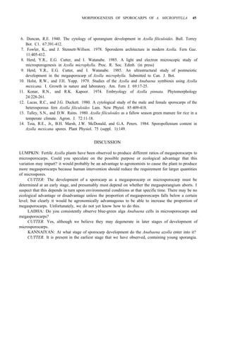 MORPHOGENESIS OF SPOROCARPS OF A. MICROPHYLLA 45
6. Duncan, R.E. 1940. The cytology of sporangium development in Azolla filiculoides. Bull. Torrey
7. Fowler, K., and J. Stennett-Willson. 1978. Sporoderm architecture in modern Azolla. Fern Gaz.
8. Herd, Y.R., E.G. Cutter, and I. Watanabe. 1985. A light and electron microscopic study of
9. Herd, Y.R., E.G. Cutter, and I. Watanabe. 1985. An ultrastructural study of postmeiotic
10. Holst, R.W., and J.H. Yopp. 1979. Studies of the Azolla and Anabaena symbiosis using Azolla
11. Konar, R.N., and R.K. Kapoor. 1974. Embryology of Azolla pinnata. Phytomorphology
12. Lucas, R.C., and J.G. Duckett. 1980. A cytological study of the male and female sporocarps of the
13. Talley, S.N., and D.W. Rains. 1980. Azolla filiculoides as a fallow season green manure for rice in a
14. Toia, R.E., Jr,, B.H. Marsh, J.W. McDonald, and G.A. Peters. 1984. Sporopollenium content in
Bot. C1. 67:391-412.
11:405-412.
microsporogenesis in Azolla microphylla. Proc. R. Soc. Edinb. (in press)
development in the megasporocarp of Azolla microphylla. Submitted to Can. J. Bot.
mexicana. I. Growth in nature and laboratory. Am. Fern J. 69:17-25.
24:228-261.
heterosporous fern Azolla filiculoides Lam. New Phytol. 85:409-418.
temperate climate. Agron. J. 72:11-18.
Azolla mexicana spores. Plant Physiol. 75 (suppl. 1):149.
DISCUSSION
LUMPKIN: Fertile Azolla plants have been observed to produce different ratios of megasporocarps to
microsporocarps. Could you speculate on the possible purpose or ecological advantage that this
variation may impart? it would probably be an advantage to agronomists to cause the plant to produce
more megasporocarps because human intervention should reduce the requirement for larger quantities
of microspores.
CUTTER: The development of a sporocarp as a megasporocarp or microsporocarp must be
determined at an early stage, and presumably must depend on whether the megasporangium aborts. I
suspect that this depends in turn upon environmental conditions at that specific time. There may be no
ecological advantage or disadvantage unless the proportion of megaspororcarps falls below a certain
level; but clearly it would be agronomically advantageous to be able to increase the proportion of
megasporocarps. Unfortunately, we do not yet know how to do this.
LADHA: Do you consistently observe blue-green alga Anabaena cells in microsporocarps and
megasporocarps?
CUTTER. Yes, although we believe they may degenerate in later stages of development of
microsporocarps.
KANNAIYAN: At what stage of sporocarp development do the Anabaena azolla enter into it?
CUTTER. It is present in the earliest stage that we have observed, containing young sporangia.
 