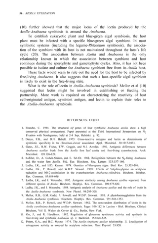 56 AZOLLA UTILIZATION
(10) further showed that the major locus of the lectin produced by the
Azolla-Anabaena symbiosis is around the Anabaena.
To establish eukaryotic plant and blue-green algal symbiosis, the host
plant must be infected with a specific blue-green algal symbiont. In most
symbiotic systems (including the legume-Rhizobium symbiosis), the associa-
tion of the symbiont with its host is not maintained throughout the host’s life
cycle (20). The association between Azolla and Anabaena is the only
relationship known in which the association between symbiont and host
continues during the sporophyte and gametophyte cycles. Also, it has not been
possible to isolate and culture the Anabaena symbiont free from its Azolla host.
These facts would seem to rule out the need for the host to be infected by
free-living Anabaena. It also suggests that such a host-specific algal symbiont
is likely to exist in the free-living state.
What is the role of lectin in Azolla-Anabaena symbiosis? Mellor et al (10)
suggested that lectin might be involved in establishing or feeding the
partnership. More work is required on characterizing the reactivity of host
cell-originated antigen, symbiont antigen, and lectin to explain their roles in
the Azolla-Anabaena symbiosis.
REFERENCES CITED
1. Franche, C. 1984. The structural nif genes of four symbiotic Anabaena azolla show a high
conserved physical arrangement. Paper presented at the Third International Symposium on N2
Fixation with Nonlegumes, held at 2-8 Sep, Helsinki. p. 92.
2. Dazzo, F.B., and D.H. Hubell. 1975. Cross-reactive antigens and lectin as determinants of
symbiotic specificity in the rhizobium-clover associated. Appl. Microbiol. 30:1017-1033.
3. Gates, J.E., R.W. Fisher, T.W. Goggin, and N.I. Azrolan. 1980. Antigenic differences between
Anabaena azollae fresh from the Azolla fern leaf cavity and free-living cyanobacteria. Arch.
Microbiol. 128:126-129.
4. Kobiler, D., A. Cohen-Sharon, and E. Tel-Or. 1984. Recognition between the N2-fixing Anabaena
5. Ladha, J.K., and H.D. Kumar. 1978. Genetics of blue-green algae. Biol. Rev. 53:355-386.
6. Ladha, J.K., P. Rowell, and W.D.P. Stewart. 1978. Effects of 5-hydroxylysine on acetylene
reduction and NH4
+
-assimilation in the cyanobacterium Anabaena-cylindrica. Biochem. Biophys.
Res. Commun. 83:688-696.
7. Ladha, J.K., and I. Watanabe. 1982. Antigenic similarity among Anabaena azollae separated from
different species of Azolla. Biochem. Biophys. Res. Commun. 109:675-682.
8. Ladha, J.K., and I. Watanabe. 1984. Antigenic analysis of Anabaena azollae and the role of lectin in
the Azolla-Anabaena symbiosis. New Phytol. 98:295-300.
9. Mellor, R.B., G.M. Gadd, P. Rowell, and W.D.P. Stewart. 1981. A phytohaemagglutinin from the
Azolla-Anabaena symbiosis. Biochem. Biophys. Res. Commun. 99:1348-1353.
10. Mellor, R.B., P. Rowell, and W.D.P. Stewart. 1982. The non-random distribution of lectin in the
Azolla caroliniana-Anabaena azollae symbiosis. Pages 106-112 in Lectins - Biol. Biochem, Clinical
Biochem, Vol II. Walter de Gryter & Co., Berlin, New York.
11. Orr, J., and R. Haselkorn. 1982. Regulation of glutamine synthatase activity and synthesis in
free-living and symbiotic Anabaena sp. J. Bacteriol. 152:626-635.
12. Peters, G.A., and B.C. Mayne. 1974. The Azolla-Anabaena azollae relationship. II. Localization of
nitrogenase activity as assayed by acetylene reduction. Plant Physiol. 53:820.
and the water fern Azolla. Fed. Eur. Biochem. Soc. Letters 133:157-160.
 