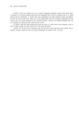 58 AZOLLA UTILIZATION
LADHA: I have not verified this, but it could be glutamine, glutamate, and/or other amino acids.
At present it is not clear whether amino acids are transported from Azolla to Anabaena and, if so, which
amino acids are transported. A. azollae cells were separated by the roller method of Peters and Mayne.
We did not remove hair cells. There was Azolla plant debris with the Anabaena preparation, but the
amount was very small compared to the Anabaena fraction. Anyway, the antibody prepared that way
was purified by adsorbing with Anabaena-free Azolla.
LI HI-RU: Does the algal Anabaena get into the cavity of Azolla leaves from irrigation, water or
does it harbor inside the spore before the Azolla plant develops?
LADHA: We do not know if Anabaena cells can enter the Azolla leaf-cavity from outside. That is
unlikely, because Anabaena cells are present throughout the growth cycle of Azolla.
 