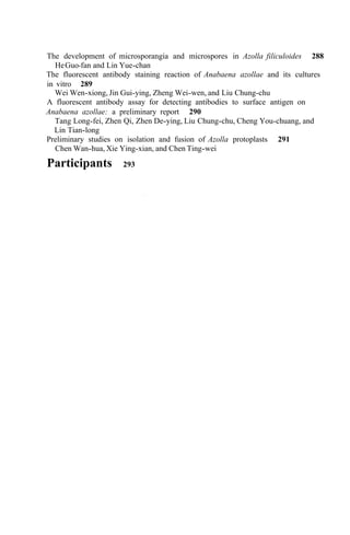 The development of microsporangia and microspores in Azolla filiculoides 288
The fluorescent antibody staining reaction of Anabaena azollae and its cultures
in vitro 289
A fluorescent antibody assay for detecting antibodies to surface antigen on
Anabaena azollae: a preliminary report 290
HeGuo-fan and Lin Yue-chan
Wei Wen-xiong, Jin Gui-ying, Zheng Wei-wen, and Liu Chung-chu
Tang Long-fei, Zhen Qi, Zhen De-ying, Liu Chung-chu, Cheng You-chuang, and
Lin Tian-long
Chen Wan-hua, Xie Ying-xian, and Chen Ting-wei
Preliminary studies on isolation and fusion of Azolla protoplasts 291
Participants 293
 