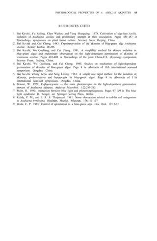 PHYSIOLOGICAL PROPERTIES OF A. AZOLLAE AKINETES 63
REFERENCES CITED
1. Bai Ke-zhi, Yu Sailing, Chen Weilun, and Yang Shangying. 1978. Cultivation of alga-free Azolla,
isolation of Anabaena azollae and preliminary attempt at their association. Pages 455-457 in
Proceedings, symposium on plant tissue culture. Science Press, Beijing, China.
2. Bai Ke-zhi and Cui Cheng. 1983. Cryopreservation of the akinetes of blue-green alga Anabaena
azollae. Kexue Tonbao 28:288.
3. Bai Ke-zhi, Wu Guoliang, and Cui Cheng. 1981. A simplified method for akinete isolation in
blue-green algae and preliminary observation on the light-dependent germination of akinetes of
Anabaena azollae. Pages 401-408 in Proceedings of the joint China-U.S. phycology symposium.
Science Press, Beijing, China.
4. Bai Ke-zhi, Wu Guoliang, and Cui Cheng. 1983. Studies on mechanism of light-dependent
germination of akinetes of blue-green algae. Page 8 in Abstracts of 11th international seaweed
symposium. Qingdao, China.
5. Bai Ke-zhi, Zhong Zepu, and Song Lirong. 1983. A simple and rapid method for the isolation of
akinetes, proheterocysts and heterocysts in blue-green algae. Page 9 in Abstracts of 11th
international seaweed symposium. Qingdao, China.
6. Braune, W. 1979. C-phycocyanin — the main photoreceptor in the light-dependent germination
process of Anabaena akinetes. Archives Microbiol. 122:289-295.
7. Mohr, H. 1980. Interaction between blue light and photomorphogenesis. Pages 97-109 in The blue
light syndrome. H. Senger, ed. Springer Verlag Press, Berlin.
8. Reddy, P. M., and E. R. S. Thalpasayi. 1981. Some observation related to red-far red antagonism
in Anabaena ferrilisima. Biochem. Physiol. Pflanzen. 176:105-107.
9. Wolk, C. P. 1965. Control of sporulation in a blue-green alga. Dev. Biol. 12:15-35.
 