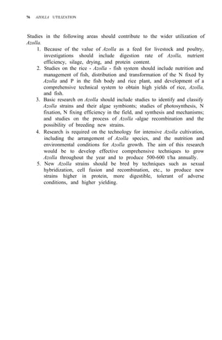 76 AZOLLA UTILIZATION
Studies in the following areas should contribute to the wider utilization of
Azolla.
1. Because of the value of Azolla as a feed for livestock and poultry,
investigations should include digestion rate of Azolla, nutrient
efficiency, silage, drying, and protein content.
2. Studies on the rice - Azolla - fish system should include nutrition and
management of fish, distribution and transformation of the N fixed by
Azolla and P in the fish body and rice plant, and development of a
comprehensive technical system to obtain high yields of rice, Azolla,
and fish.
3. Basic research on Azolla should include studies to identify and classify
Azolla strains and their algae symbionts; studies of photosynthesis, N
fixation, N fixing efficiency in the field, and synthesis and mechanisms;
and studies on the process of Azolla -algae recombination and the
possibility of breeding new strains.
4. Research is required on the technology for intensive Azolla cultivation,
including the arrangement of Azolla species, and the nutrition and
environmental conditions for Azolla growth. The aim of this research
would be to develop effective comprehensive techniques to grow
Azolla throughout the year and to produce 500-600 t/ha annually.
5. New Azolla strains should be bred by techniques such as sexual
hybridization, cell fusion and recombination, etc., to produce new
strains higher in protein, more digestible, tolerant of adverse
conditions, and higher yielding.
 