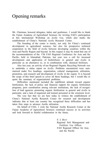 Opening remarks
Mr. Chairman, honored delegates, ladies and gentlemen. I would like to thank
the Fujian Academy of Agricultural Sciences for inviting FAO’s participation
at this international Workshop on Azolla Use, which also marks the
establishment of China’s National Azolla Research Center.
The founding of the center is timely, not only for China’s continued
development in agricultural sciences, but also for prospective technical
cooperation in the field of Azolla between developing countries within the
Asia and Pacific Region and beyond. In this respect it may be noted that one of
the recommendations of the 17th FAO Regional Conference for Asia and the
Pacific, held in Islamabad, Pakistan, last year was a call for increased
development and application of biofertilizers in general and Azolla in
particular as an alternative to, or in combination with, chemical fertilizers.
Also last year, an activity of our Regional Organic Recycling Network was
to undertake a status report on Azolla. Problems encountered were sum-
marized under five headings: organization, cultural management, utilization,
promotion, and research and development of Azolla in the region. It is beyond
the scope of this brief speech to cover all these headings, but I would like to
quote the summary of organizational problems.
Difficulties mentioned included the indifferent attitude toward organic
fertilization, the lack of policy and financial support for organic fertilization
programs, poor coordination among relevant institutions, the lack of recogni-
tion of lead agencies promoting organic fertilization in general and Azolla in
particular, and a lack of organized and trained personnel at the extension level.
The very fact that we are here today to witness the establishment of
China’s National Azolla Research Center for research and development
indicates that at least one country has recognized these difficulties and has
taken firm steps to advance Azolla utilization.
On behalf of FAO, I wish the National Azolla Research Center at the
Fujian Academy of Agricultural Sciences continued success in its activities
and look forward to fruitful collaboration in the future.
F. J. DENT
Regional Soil Management and
FAO Regional Officer for Asia
Fertilizer Use Officer
and the Pacific
 