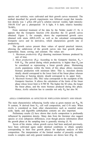 AZOLLA COLLECTION AND SELECTION 81
species and varieties, were cultivated and their growth curves measured. The
method described for growth experiments was followed except that inocula-
tion density was 1 g/box (60 g/m2
); solution renewal: weekly; light intensity:
350±50 E/m2
per s; photoperiod: 16 h light, 8 h dark; relative humidity:
From statistical treatment of the data by the Nelder model (7, 8), it
appears that the Gompertz function (10) describes the 32 growth curves
obtained. Figure 3, for example, shows the experimental growth curve
obtained with strain ADUL-4-FI, as well as the calculated corresponding
Gompertz curve and its derivative, which characterizes growth rate or
productivity.
The growth curves present three values of special practical interest,
allowing the subdivision of the growth curves into four growth phases:
exponential, linear, sowing, and constant. The values are:
1. Maximum productivity (PM) denoting maximum biomass produced by
unit of time.
2. Mean productivity (Pm). According to the Gompertz function, Pm =
0.68 PM. The period during which productivity is higher than Pm can
be considered as representing a linear growth phase. Maintaining
Azolla populations within the limits of this phase allows maximum
biomass production with minimum labor. That is, inoculum density
ideally should correspond to the lower limit of the linear phase whereas
harvesting or burying density should correspond to its upper limit.
3. Maximum biomass (M). This value corresponds to the asymptote of the
Gompertz function. It allows the calculation of the limits of the linear
phase whose lower limit is 0.700 M. The higher the M value, the longer
the linear phase, and the more biomass produced during this phase.
Hence, Azolla selection has to consider not only PM but also M.
70-90%.
AZOLLA COMPOSITION AS AFFECTED BY POPULATION DENSITY AND STRAIN
The main characteristics influencing Azolla value as green manure are PM, M,
N content, N derived from N2, cell wall composition, and C-N ratio. When
Azolla is considered as food, other characteristics such as essential amino
acids, lipids, and digestible carbohydrate contents are also important.
Preliminary results (2) have shown that Azolla composition is profoundly
influenced by population density. Many data from the literature also suggest
species or even subspecies differences, even though precise information about
the growth phase at the sampling time is generally missing (5, 9).
Seven of the strains, whose growth curves had been analyzed previously,
have been cultivated again under identical conditions to obtain samples
corresponding to their four growth phases for duplicate analysis of their
composition. The interpretation of the limited number of presently available
results is complex and only general tendencies are shown here (Fig. 4).
 