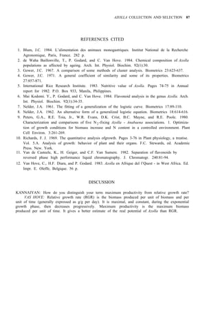 AZOLLA COLLECTION AND SELECTION 87
REFERENCES CITED
1. Blum, J.C. 1984. L’alimentation des animaux monogastriques. Institut National de la Recherche
2. de Waha Baillonville, T., P. Godard, and C. Van Hove. 1984. Chemical composition of Azolla
3. Gower, J.C. 1967. A comparison of some methods of cluster analysis. Biometrics 23:623-637.
4. Gower, J.C. 1971. A general coefficient of similarity and some of its properties. Biometrics
5. International Rice Research Institute. 1983. Nutritive value of Azolla. Pages 74-75 in Annual
6. Mai Kodomi. Y., P. Godard, and C. Van Hove. 1984. Flavonoid analysis in the genus Azolla. Arch.
7. Nelder, J.A. 1961. The fitting of a generalization of the logistic curve. Biometrics 17:89-110.
8. Nelder, J.A. 1962. An alternative form of a generalized logistic equation. Biometrics 18:614-616.
9. Peters, G.A., R.E. Toia, Jr., W.R. Evans, D.K. Crist, B.C. Mayne, and R.E. Poole. 1980.
Characterization and comparisons of five N2-fixing Azolla - Anabaena associations. 1. Optimiza-
tion of growth conditions for biomass increase and N content in a controlled environment. Plant
Cell Environ. 3:261-269.
10. Richards, F. J. 1969. The quantitative analysis ofgrowth. Pages 3-76 in Plant physiology, a treatise.
Vol. 5.A. Analysis of growth: behavior of plant and their organs. F.C. Stewards, ed. Academic
Press. New. York.
reversed phase high performance liquid chromatography. J. Chromatogr. 240:81-94.
Agronomique, Paris, France. 282 p.
populations as affected by ageing. Arch. Int. Physiol. Biochim. 92(1):30.
27:857-871.
report for 1982. P.O. Box 933, Manila, Philippines.
Int. Physiol. Biochim. 92(1):34-35.
11. Van de Casteele, K., H. Geiger, and C.F. Van Sumere. 1982. Separation of flavonoids by
12. Van Hove, C., H.F. Diara, and P. Godard. 1983. Azolla en Afrique del l’Quest - in West Africa. Ed.
Impr. E. Oleffe, Belgique. 56 p.
DISCUSSION
KANNAIYAN: How do you distinguish your term maximum productivity from relative growth rate?
VAS HOVE: Relative growth rate (RGR) is the biomass produced per unit of biomass and per
unit of time (generally expressed as g/g per day). It is maximal, and constant, during the exponential
growth phase, then decreases progressively. Maximum productivity is the maximum biomass
produced per unit of time. It gives a better estimate of the real potential of Azolla than RGR.
 