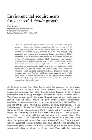 Environmental requirements
for successful Azolla growth
T.A. LUMPKIS
Department of Agronomy and Soils
Washington State University
Pullman, Washington, 99164-6420, USA
Azolla is traditionally grown under cool, wet conditions. The plant
prefers a placid water surface, temperatures between 20 and 35 °C,
water pH of 4-7 and rich in all essential plant nutrients except N,
solution salt content <0.3%, exposure to >25% full sunlight, long
daylength, and freedom from competitors, insects, and diseases. Efforts
to expand its use in the humid tropics have met with limited success and
a host of environmental problems. High temperatures and humidity
stimulate insects and diseases that attack Azolla. Algal blooms compete
for nutrients and cause a change in pH and poor water circulation. Areas
dependent on monsoon rains rarely have water for multiplying Azolla
before the rice growing season and usually suffer from intermittent
droughts, which desiccate intercropped Azolla. Excessive rainfall and
typhoons can cause flooding, which can wash away the entire Azolla
crop. Water is usually deficient in P and the applications of phosphate
fertilizer and possibly other nutrients such as Fe, Mo, and K are
required for the Azolla crop.
Azolla is an aquatic fern which has potential for expanded use as a green
manure for rice. In placid water where available N is low, Azolla has a
competitive advantage over other floating plants because of its symbiotic
relationship with N-fixing endophytic cyanobacteria called Anabaena azollae.
The Anabaena can supply the entire N requirement of the Azolla even at
growth rates of about 35%/d. In turn, under suitable environmental
conditions, Azolla can supply the entire N requirement for a high-yielding rice
crop (50-100 kg N) in 10-20 d. For example, an Azolla mat weighing 10 t/ha
and increasing its biomass at 20%/d, (relative growth rate [RGR] of 0.2) could
fix up to 4.8 kg N/d, assuming a 6% dry weight and a N content of 4% dry
weight, i.e., 10,000 kg fresh wt × 0.2 RGR × 0.06 dry wt × 0.04 N dry wt.
Azolla is also more cold tolerant than most other aquatic plants. This
tolerance allows Azolla to flourish during cool seasons with little competition
from other plants and damage from pests. Chinese (30) and Vietnamese (46)
farmers recognized Azolla’s potential and have utilized it for centuries as a
cool-season green manure. In China, Azolla is grown in the south during
winter and cultivation advances north to central China with the coming of
 