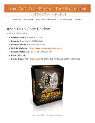 Azon Cash Code Review
october 3, 2013 by admin
Product name: Azon Cash Code
Creator: Ryan Martin, Ed Mochrie
Product Niche: Amazon, Niche Site
Official Website: http://www.azoncashcode.com
Launch Date: 2013-10-11 at 11:00 am EDT
Price: $9-$17
Bonus Page: Yes – Click here to check out my bonus worth over $5800
Azon Cash Code – An Awesome Course
Azon Cash Code ReviewAzon Cash Code Review - The Ultimate and- The Ultimate and
Trustworthy ReviewsTrustworthy Reviews
Azon Cash Code Review Azon Cash Code Bonus Terms of Service Contact
 