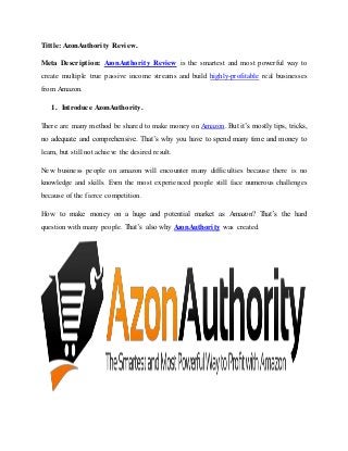 Tittle: AzonAuthority Review.
Meta Description: AzonAuthority Review is the smartest and most powerful way to
create multiple true passive income streams and build highly-profitable real businesses
from Amazon.
1. Introduce AzonAuthority.
There are many method be shared to make money on Amazon. But it’s mostly tips, tricks,
no adequate and comprehensive. That’s why you have to spend many time and money to
learn, but still not achieve the desired result.
New business people on amazon will encounter many difficulties because there is no
knowledge and skills. Even the most experienced people still face numerous challenges
because of the fierce competition.
How to make money on a huge and potential market as Amazon? That’s the hard
question with many people. That’s also why AzonAuthority was created.
 