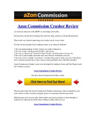 Azon Commission Crusher Review
As we know Amazon is the BEST at converting web traffic.
because they use the best tracking, have the best data, and have a trusted brand name.
They work very hard at squeezing every nickel out of every visitor.
So why do most people fail at making money as an Amazon affiliate?
1.No real understanding of what visitors are really looking for.
2.No way to turn “surfing around traffic” into buyers
3.No way to “Stop Your Visitors In Their Tracks” and take notice of your site.
4.No way to add enough value that will cause them to bookmark your site
5.No way to have enough “cool factor” to make them want to share your site with others.
(let’s be honest people don’t share cheesy looking affiliate sites with their friends?)
Azon Commission Crusher a new tool developed by Anthony Aires and Paul Nagel crush
all 5 of these reasons.
Azon Commission Crusher Review
See how Azon Commission Crusher works:
The best part about the Azon Commission Crusher technology is that it stimulates your
web visitors to take action by using the power of curiousity and discount deals.
Which means you can now take surfer traffic and easily get them to click through to
Amazon.Let Amazon do all the heavy lifting to make sales for you.
Azon Commission Crusher Review
 