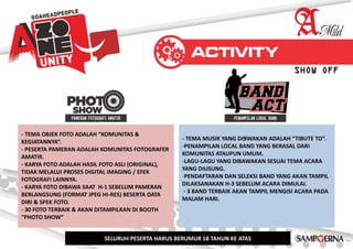 - TEMA OBJEK FOTO ADALAH “KOMUNITAS &
KEGIATANNYA”.
- PESERTA PAMERAN ADALAH KOMUNITAS FOTOGRAFER
AMATIR.
- KARYA FOTO ADALAH HASIL FOTO ASLI (ORIGINAL),
TIDAK MELALUI PROSES DIGITAL IMAGING / EFEK
FOTOGRAFI LAINNYA.
- KARYA FOTO DIBAWA SAAT H-1 SEBELUM PAMERAN
BERLANGSUNG (FORMAT JPEG HI-RES) BESERTA DATA
DIRI & SPEK FOTO.
- 30 FOTO TERBAIK & AKAN DITAMPILKAN DI BOOTH
“PHOTO SHOW”
- TEMA MUSIK YANG DIBWAKAN ADALAH “TIBUTE TO”.
-PENAMPILAN LOCAL BAND YANG BERASAL DARI
KOMUNITAS ATAUPUN UMUM.
-LAGU-LAGU YANG DIBAWAKAN SESUAI TEMA ACARA
YANG DIUSUNG.
-PENDAFTARAN DAN SELEKSI BAND YANG AKAN TAMPIL
DILAKSANAKAN H-3 SEBELUM ACARA DIMULAI.
- 3 BAND TERBAIK AKAN TAMPIL MENGISI ACARA PADA
MALAM HARI.
SELURUH PESERTA HARUS BERUMUR 18 TAHUN KE ATAS
SHOW OFF
 