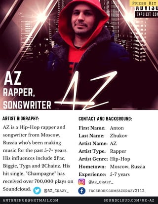 AZ
RAPPER,
SONGWRITER
AZ is a Hip-Hop rapper and
songwriter from Moscow,
Russia who's been making
music for the past 5-7+ years.
His influences include 2Pac,
Biggie, Tyga and 2Chainz. His
hit single, "Champagne" has
received over 700,000 plays on
Soundcloud. 
CONTACT AND BACKGROUND:ARTIST BIOGRAPHY:
First Name:
Last Name:
Artist Name:
Artist Type:
Artist Genre:
Hometown:
Experience:
Anton 
Zhukov
AZ
Rapper
Hip-Hop
Moscow, Russia
5-7 years
Press Kit
ANTONZHUK@HOTMAIL.COM SOUNDCLOUD.COM/MC-AZ
@az_crazy_
facebook.com/azcrazy2112@AZ_Crazy_
 