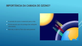 IMPORTÂNCIA DA CAMADA DE OZONO?
 A camada de ozono é essencial para a vida.
 Forma escudo que nos protege das radiações
ultravioletas.
 Sem ela, a vida na Terra não seria possível.
 