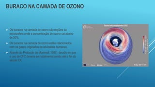 BURACO NA CAMADA DE OZONO
 Os buracos na camada de ozono são regiões da
estratosfera onde a concentração de ozono cai abaixo
de 50%.
 Os buracos na camada de ozono estão relacionados
com os gases originados de atividades humanas.
 Através do Protocolo de Montreal (1987), decidiu-se que
o uso de CFC deveria ser totalmente banido até o fim do
século XX.
 