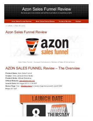 Azon Sales Funnel Review
Increase your conversions and sell more products to maximize profits
by admin on June 18, 2013
Azon Sales Funnel Review
Azon Sales Funnel – Increase Commissions, Number of Sales & Conversions
AZON SALES FUNNEL Review – The Overview
Product Name: Azon Sales Funnel
Creator: Chris James & Anton Nadilo
Product Niche: Affiliate Marketing
Official Website: azonsalesfunnel.com
Launch Date: 8th August 2013 11:00 EST
Bonus Page: Yes – Clicking here to receive huge bonus worth over $1200
Price: $17-$37
Azon Sales Funnel ReviewAzon Sales Funnel Review Azon Sales Funnel BonusAzon Sales Funnel Bonus Terms of ServiceTerms of Service ContactContact
 