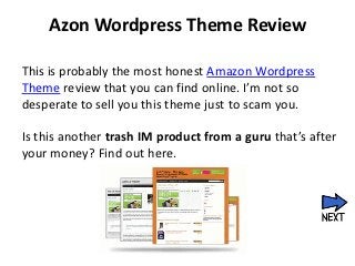 Azon Wordpress Theme Review

This is probably the most honest Amazon Wordpress
Theme review that you can find online. I’m not so
desperate to sell you this theme just to scam you.

Is this another trash IM product from a guru that’s after
your money? Find out here.
 