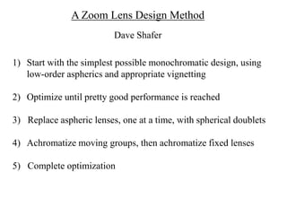 A Zoom Lens Design Method
Dave Shafer
1) Start with the simplest possible monochromatic design, using
low-order aspherics and appropriate vignetting
2) Optimize until pretty good performance is reached

3) Replace aspheric lenses, one at a time, with spherical doublets
4) Achromatize moving groups, then achromatize fixed lenses
5) Complete optimization

 