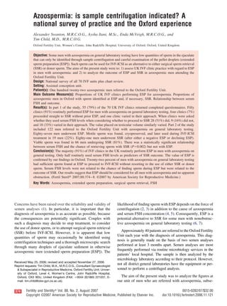 Azoospermia: is sample centrifugation indicated? A
national survey of practice and the Oxford experience
Alexander Swanton, M.R.C.O.G., Aysha Itani, M.Sc., Enda McVeigh, M.R.C.O.G., and
Tim Child, M.D., M.R.C.O.G.
Oxford Fertility Unit, Women’s Centre, John Radcliffe Hospital, University of Oxford, Oxford, United Kingdom
Objective: Some men with azoospermia on general laboratory testing have low quantities of sperm in the ejaculate
that can only be identiﬁed through sample centrifugation and careful examination of the pellet droplets (extended
sperm preparation [ESP]). Such sperm can be used for IVF-ICSI as an alternative to either surgical sperm retrieval
(SSR) or donor sperm. The aims of the present study were to: 1) assess UK IVF clinic practice with regard to ESP
in men with azoospermia; and 2) to analyze the outcome of ESP and SSR in azoospermic men attending the
Oxford Fertility Unit.
Design: National survey of all 70 IVF units plus chart review.
Setting: Assisted conception unit.
Patient(s): One hundred twenty-two azoospermic men referred to the Oxford Fertility Unit.
Main Outcome Measure(s): Proportions of UK IVF clinics performing ESP for azoospermia. Proportions of
azoospermic men in Oxford with sperm identiﬁed at ESP and, if necessary, SSR. Relationship between serum
FSH and outcome.
Result(s): In part 1 of the study, 55 (79%) of the 70 UK IVF clinics returned completed questionnaires. Fifty
clinics (91%) routinely performed ESP for men with azoospermia on general laboratory testing, four clinics (7%)
proceeded straight to SSR without prior ESP, and one clinic varied in their approach. When clinics were asked
whether they used serum FSH levels when considering whether to proceed to SSR 28 (51%) did, 9 (16%) did not,
and 18 (33%) varied in their approach. The value placed on testicular volume similarly varied. Part 2 of the study
included 122 men referred to the Oxford Fertility Unit with azoospermia on general laboratory testing.
Eighty-seven men underwent ESP. Motile sperm was found, cryopreserved, and later used during IVF-ICSI
treatment in 19 men (22%). Eighty-one men underwent SSR (after either a negative ESP or declining ESP).
Viable sperm was found in 66 men undergoing SSR (81%). There was a statistically signiﬁcant relationship
between serum FSH and the chance of retrieving sperm with SSR (Pϭ0.002) but not with ESP.
Conclusion(s): The majority (91%) of IVF clinics in the UK routinely perform ESP in men with azoospermia on
general testing. Only half routinely used serum FSH levels as predictors of SSR outcome. The value of ESP is
conﬁrmed by our ﬁndings in Oxford. Twenty-two percent of men with azoospermia on general laboratory testing
had sufﬁcient sperm found at ESP to proceed to IVF-ICSI without resorting to the use of either SSR or donor
sperm. Serum FSH levels were not related to the chance of ﬁnding sperm during ESP but were related to the
outcome of SSR. Our results suggest that ESP should be considered for all men with azoospermia and no apparent
obstruction. (Fertil Steril௡ 2007;88:374–8. ©2007 by American Society for Reproductive Medicine.)
Key Words: Azoospermia, extended sperm preparation, surgical sperm retrieval, FSH
Concerns have been raised over the reliability and validity of
semen analyses (1). In particular, it is important that the
diagnosis of azoospermia is as accurate as possible, because
the consequences are potentially signiﬁcant. Couples with
such a diagnosis may decide to stop treatment, to consider
the use of donor sperm, or to attempt surgical sperm retrieval
(SSR) before IVF-ICSI. However, it is apparent that low
quantities of sperm may occasionally be identiﬁed using
centrifugation techniques and a thorough microscopic search
through many droplets of ejaculate sediment in otherwise
azoospermic men (extended sperm preparation [ESP]). The
likelihood of ﬁnding sperm with ESP depends on the force of
centrifugation (2, 3) in addition to the cause of azoospermia
and serum FSH concentration (4, 5). Consequently, ESP is a
potential alternative to SSR for some men with nonobstruc-
tive azoospermia on general laboratory testing (6, 7).
Approximately 40 patients are referred to the Oxford Fertility
Unit each year with the diagnosis of azoospermia. This diag-
nosis is generally made on the basis of two semen analyses
performed at least 3 months apart. Semen analyses are most
frequently performed via routine microbiology services in the
patients’ local hospital. The sample is then analyzed by the
microbiology laboratory according to their protocol. However,
not all district general laboratories have the equipment or per-
sonnel to perform a centrifuged analysis.
The aim of the present study was to analyze the ﬁgures at
our unit of men who are referred with azoospermia, subse-
Received May 25, 2006; revised and accepted November 27, 2006.
Reprint requests: Tim Child, M.A., M.R.C.O.G., Consultant Gynaecologist
& Subspecialist in Reproductive Medicine, Oxford Fertility Unit, Univer-
sity of Oxford, Level 4, Women’s Centre, John Radcliffe Hospital,
Oxford, OX3 9DU, United Kingdom (FAX: ϩ0044 (0)1865 221031; E-
mail: tim.child@obs-gyn.ox.ac.uk).
374 Fertility and Sterilityா Vol. 88, No. 2, August 2007 0015-0282/07/$32.00
Copyright ©2007 American Society for Reproductive Medicine, Published by Elsevier Inc. doi:10.1016/j.fertnstert.2006.11.121
 